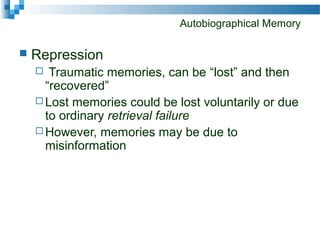 Autobiographical Memory
 Repression
 Traumatic memories, can be “lost” and then
“recovered”
 Lost memories could be lost voluntarily or due
to ordinary retrieval failure
 However, memories may be due to
misinformation
 