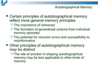 Autobiographical Memory
 Certain principles of autobiographical memory
reflect more general memory principles
 The importance of rehearsal
 The formation of generalized schema from individual
memory episodes
 The potential for intrusion errors and susceptibility to
misinformation
 Other principles of autobiographical memory
may be distinct
 The role of emotion in shaping autobiographical
memory may be less applicable to other kinds of
memory
 