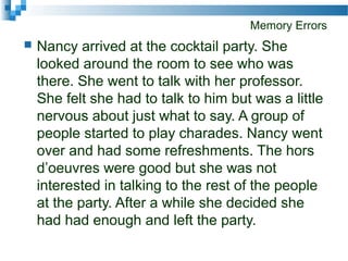 Memory Errors
 Nancy arrived at the cocktail party. She
looked around the room to see who was
there. She went to talk with her professor.
She felt she had to talk to him but was a little
nervous about just what to say. A group of
people started to play charades. Nancy went
over and had some refreshments. The hors
d’oeuvres were good but she was not
interested in talking to the rest of the people
at the party. After a while she decided she
had had enough and left the party.
 