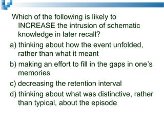 Which of the following is likely to
INCREASE the intrusion of schematic
knowledge in later recall?
a) thinking about how the event unfolded,
rather than what it meant
b) making an effort to fill in the gaps in one’s
memories
c) decreasing the retention interval
d) thinking about what was distinctive, rather
than typical, about the episode
 