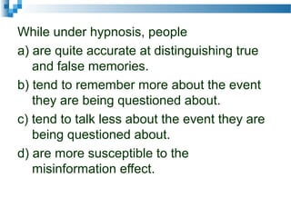 While under hypnosis, people
a) are quite accurate at distinguishing true
and false memories.
b) tend to remember more about the event
they are being questioned about.
c) tend to talk less about the event they are
being questioned about.
d) are more susceptible to the
misinformation effect.
 