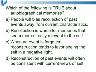 Which of the following is TRUE about
autobiographical memories?
a) People will bias recollection of past
events away from current characteristics.
b) Recollection is worse for memories that
seem more directly relevant to the self.
c) When an event is forgotten,
reconstruction tends to favor seeing the
self in a negative light.
d) Reconstruction of past events will often
be consistent with current views of self.
 