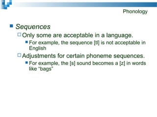 Phonology
 Sequences
 Only some are acceptable in a language.
 For example, the sequence [tl] is not acceptable in
English
 Adjustments for certain phoneme sequences.
 For example, the [s] sound becomes a [z] in words
like “bags”
 