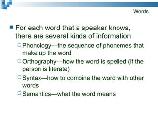 Words
 For each word that a speaker knows,
there are several kinds of information
 Phonology—the sequence of phonemes that
make up the word
 Orthography—how the word is spelled (if the
person is literate)
 Syntax—how to combine the word with other
words
 Semantics—what the word means
 
