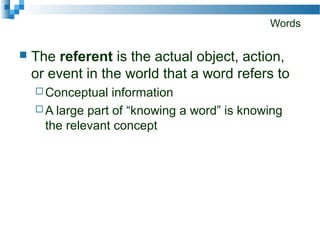 Words
 The referent is the actual object, action,
or event in the world that a word refers to
 Conceptual information
 A large part of “knowing a word” is knowing
the relevant concept
 