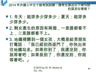 2014 年外國人中文十級考試試題：請考生寫出以下兩句話
的區別在哪裡？
 1. 冬天：能穿多少穿多少；夏天：能穿多
少穿多少。
 2. 剩女產生的原因有兩個，一是誰都看不
上，二是誰都看不上。
 3. 地鐵裡聽到一個女孩，大概是給男朋友
打電話：「我已經到西直門了，你快出來
往地鐵站走。如果你到了，我還沒到，你
就等著吧；如果我到了，你還沒到，你就
等著吧。」
© 2010 by W. W. Norton &
Co., Inc.
27
 