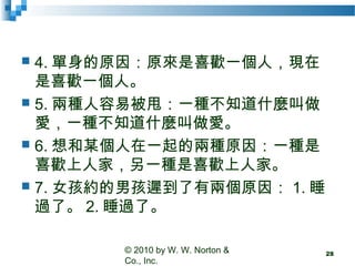  4. 單身的原因：原來是喜歡一個人，現在
是喜歡一個人。
 5. 兩種人容易被甩：一種不知道什麼叫做
愛，一種不知道什麼叫做愛。
 6. 想和某個人在一起的兩種原因：一種是
喜歡上人家，另一種是喜歡上人家。
 7. 女孩約的男孩遲到了有兩個原因： 1. 睡
過了。 2. 睡過了。
© 2010 by W. W. Norton &
Co., Inc.
28
 