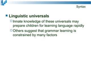 Syntax
 Linguistic universals
 Innate knowledge of these universals may
prepare children for learning language rapidly
 Others suggest that grammar learning is
constrained by many factors
 