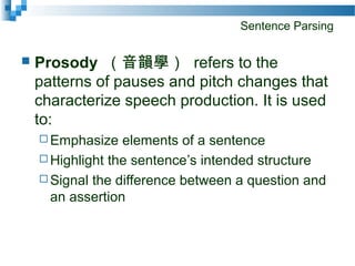 Sentence Parsing
 Prosody （音韻學） refers to the
patterns of pauses and pitch changes that
characterize speech production. It is used
to:
 Emphasize elements of a sentence
 Highlight the sentence’s intended structure
 Signal the difference between a question and
an assertion
 