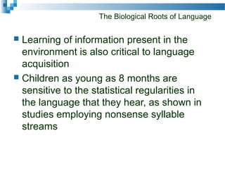 The Biological Roots of Language
 Learning of information present in the
environment is also critical to language
acquisition
 Children as young as 8 months are
sensitive to the statistical regularities in
the language that they hear, as shown in
studies employing nonsense syllable
streams
 