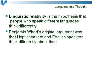 Language and Thought
 Linguistic relativity is the hypothesis that
people who speak different languages
think differently
 Benjamin Whorf’s original argument was
that Hopi speakers and English speakers
think differently about time
 
