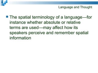 Language and Thought
 The spatial terminology of a language—for
instance whether absolute or relative
terms are used—may affect how its
speakers perceive and remember spatial
information
 