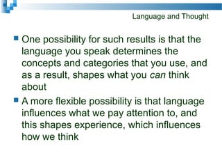 Language and Thought
 One possibility for such results is that the
language you speak determines the
concepts and categories that you use, and
as a result, shapes what you can think
about
 A more flexible possibility is that language
influences what we pay attention to, and
this shapes experience, which influences
how we think
 