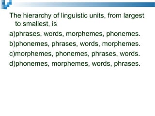 The hierarchy of linguistic units, from largest
to smallest, is
a)phrases, words, morphemes, phonemes.
b)phonemes, phrases, words, morphemes.
c)morphemes, phonemes, phrases, words.
d)phonemes, morphemes, words, phrases.
 