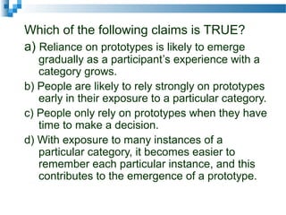 Which of the following claims is TRUE?
a) Reliance on prototypes is likely to emerge
gradually as a participant’s experience with a
category grows.
b) People are likely to rely strongly on prototypes
early in their exposure to a particular category.
c) People only rely on prototypes when they have
time to make a decision.
d) With exposure to many instances of a
particular category, it becomes easier to
remember each particular instance, and this
contributes to the emergence of a prototype.
 