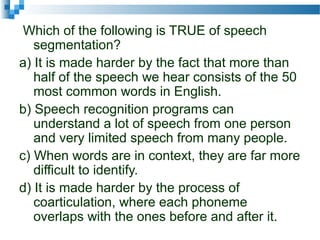 Which of the following is TRUE of speech
segmentation?
a) It is made harder by the fact that more than
half of the speech we hear consists of the 50
most common words in English.
b) Speech recognition programs can
understand a lot of speech from one person
and very limited speech from many people.
c) When words are in context, they are far more
difficult to identify.
d) It is made harder by the process of
coarticulation, where each phoneme
overlaps with the ones before and after it.
 