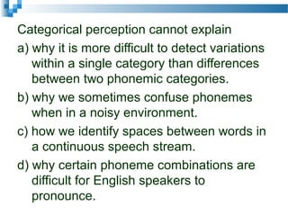 Categorical perception cannot explain
a) why it is more difficult to detect variations
within a single category than differences
between two phonemic categories.
b) why we sometimes confuse phonemes
when in a noisy environment.
c) how we identify spaces between words in
a continuous speech stream.
d) why certain phoneme combinations are
difficult for English speakers to
pronounce.
 