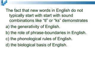 The fact that new words in English do not
typically start with start with sound
combinations like “tl” or “ks” demonstrates
a) the generativity of English.
b) the role of phrase-boundaries in English.
c) the phonological rules of English.
d) the biological basis of English.
 