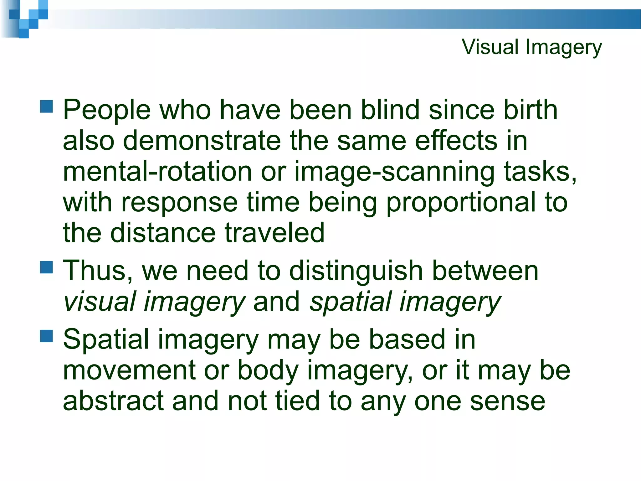 Visual Imagery
 People who have been blind since birth
also demonstrate the same effects in
mental-rotation or image-scanning tasks,
with response time being proportional to
the distance traveled
 Thus, we need to distinguish between
visual imagery and spatial imagery
 Spatial imagery may be based in
movement or body imagery, or it may be
abstract and not tied to any one sense
 