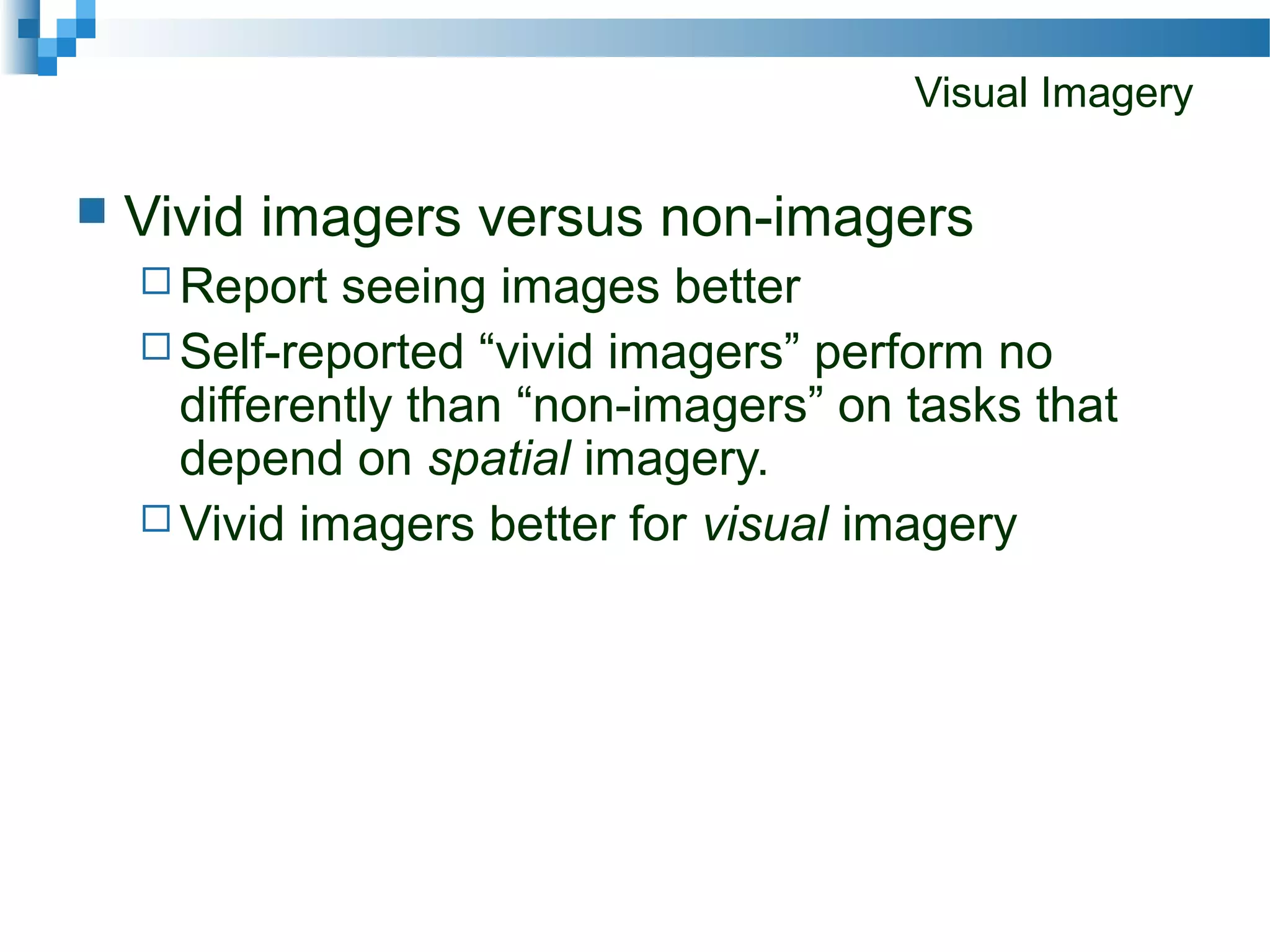 Visual Imagery
 Vivid imagers versus non-imagers
 Report seeing images better
 Self-reported “vivid imagers” perform no
differently than “non-imagers” on tasks that
depend on spatial imagery.
 Vivid imagers better for visual imagery
 