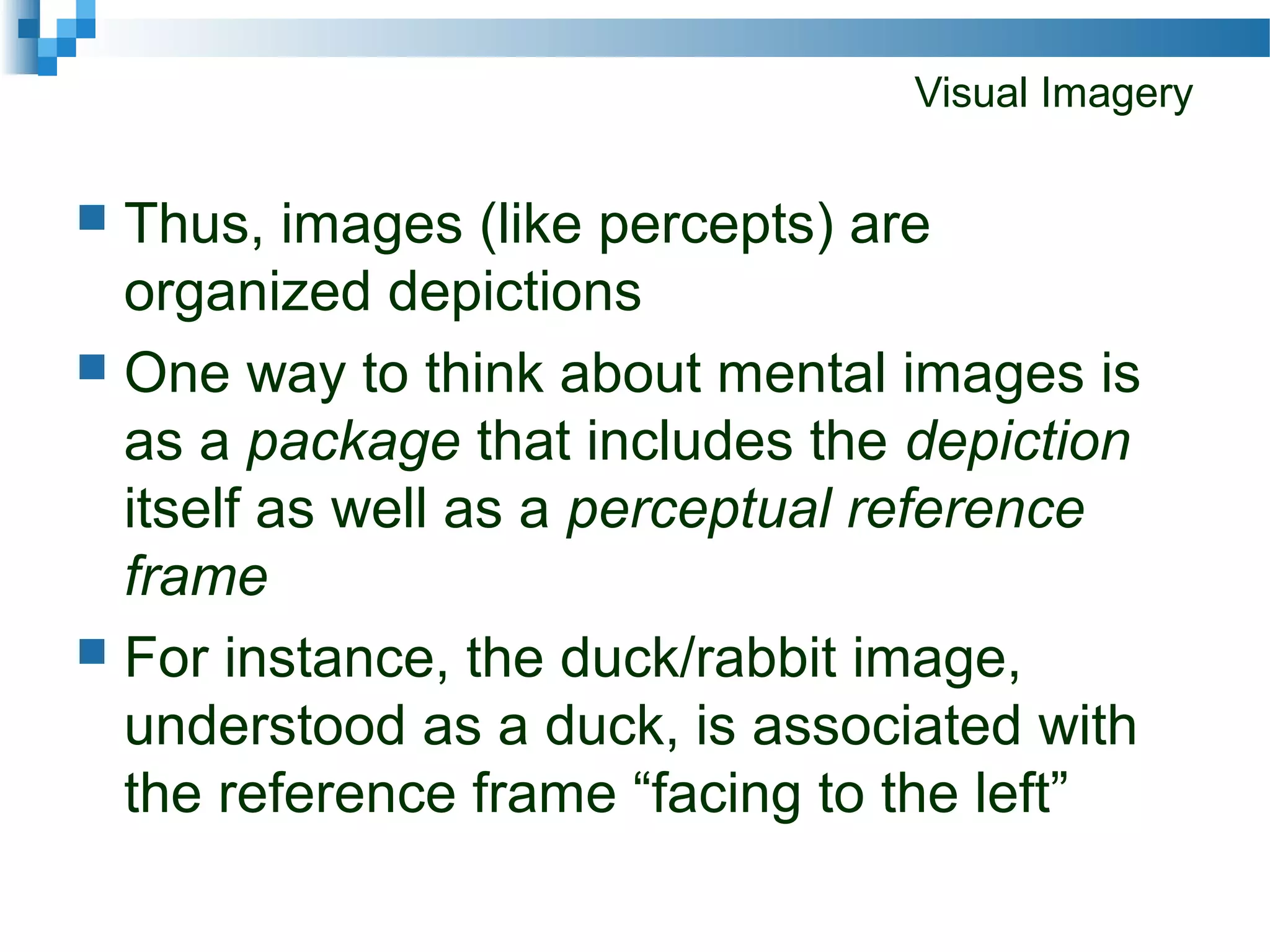 Visual Imagery
 Thus, images (like percepts) are
organized depictions
 One way to think about mental images is
as a package that includes the depiction
itself as well as a perceptual reference
frame
 For instance, the duck/rabbit image,
understood as a duck, is associated with
the reference frame “facing to the left”
 