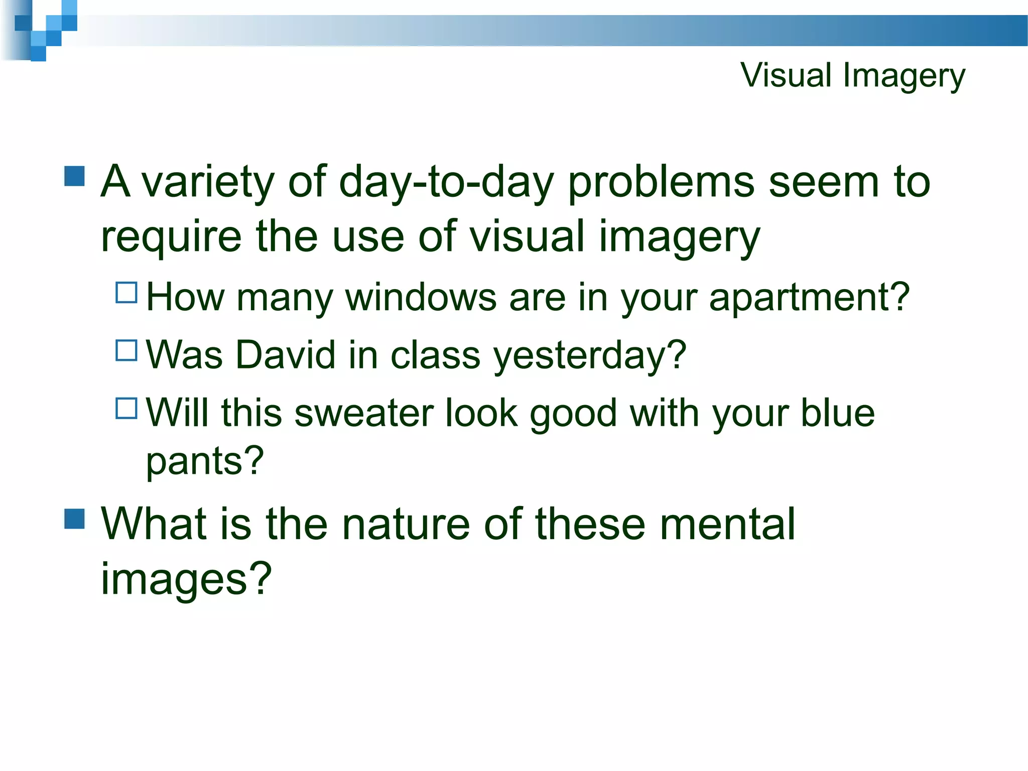 Visual Imagery
 A variety of day-to-day problems seem to
require the use of visual imagery
 How many windows are in your apartment?
 Was David in class yesterday?
 Will this sweater look good with your blue
pants?
 What is the nature of these mental
images?
 