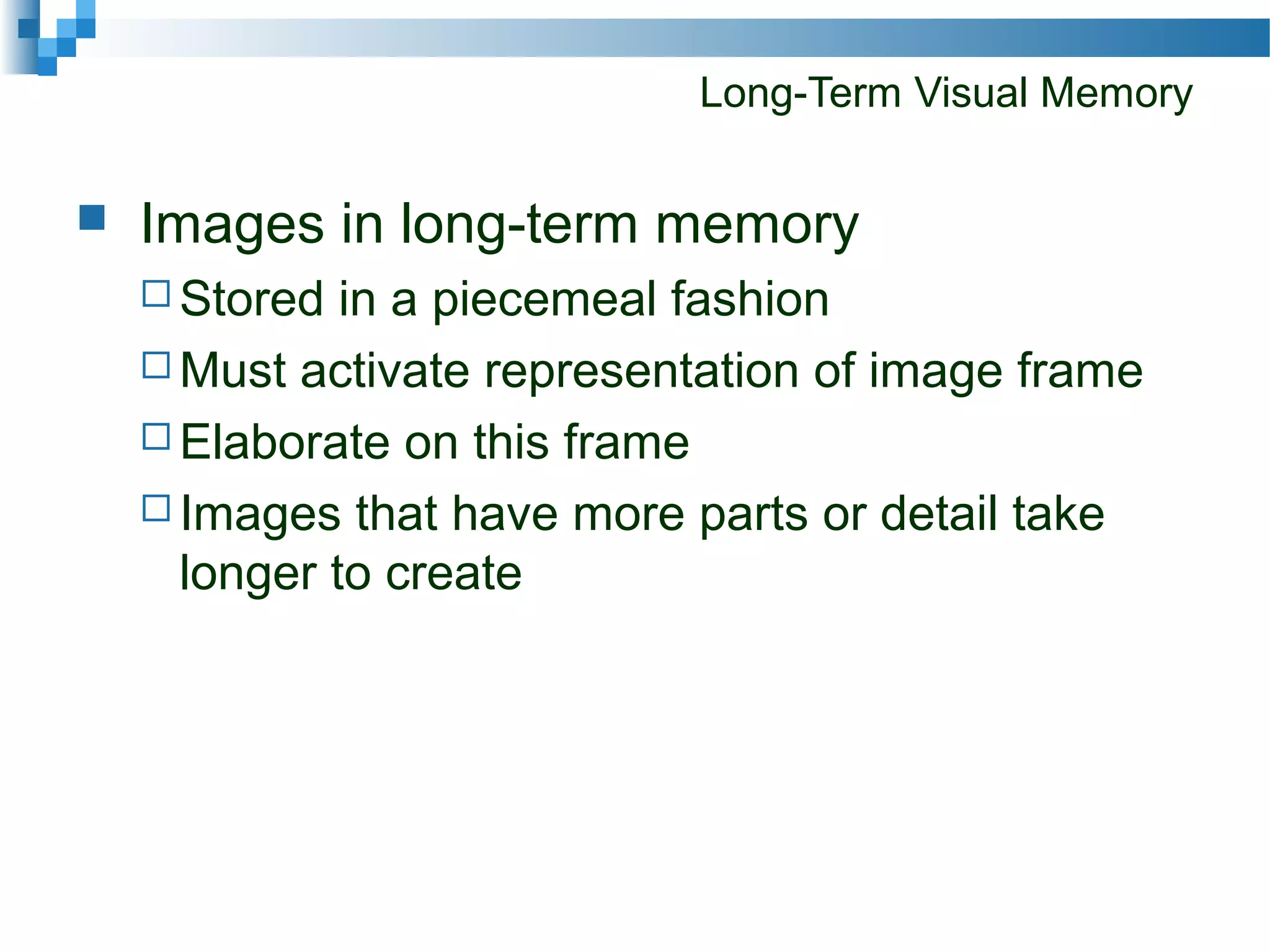 Long-Term Visual Memory
 Images in long-term memory
 Stored in a piecemeal fashion
 Must activate representation of image frame
 Elaborate on this frame
 Images that have more parts or detail take
longer to create
 