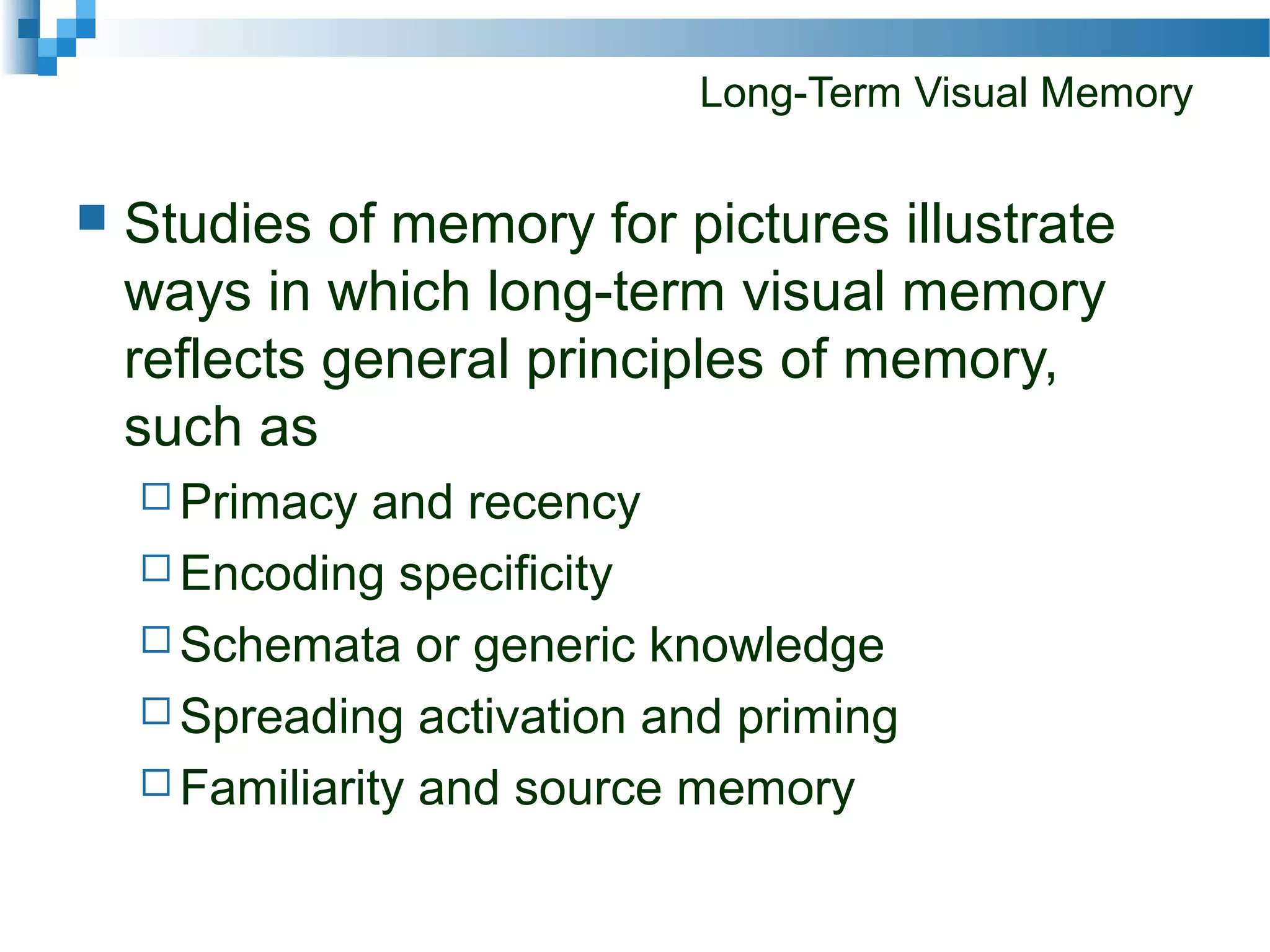 Long-Term Visual Memory
 Studies of memory for pictures illustrate
ways in which long-term visual memory
reflects general principles of memory,
such as
 Primacy and recency
 Encoding specificity
 Schemata or generic knowledge
 Spreading activation and priming
 Familiarity and source memory
 