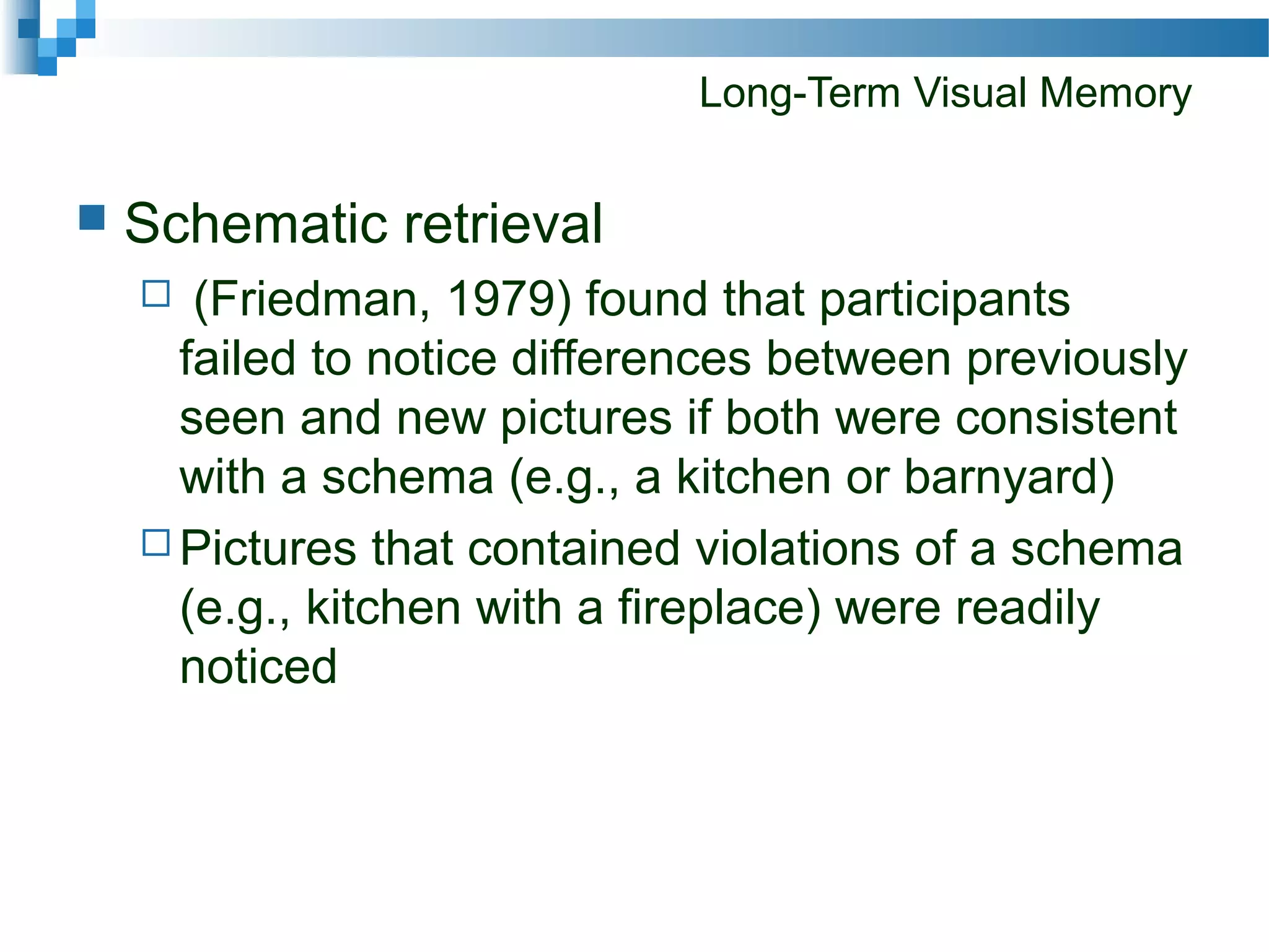 Long-Term Visual Memory
 Schematic retrieval
 (Friedman, 1979) found that participants
failed to notice differences between previously
seen and new pictures if both were consistent
with a schema (e.g., a kitchen or barnyard)
 Pictures that contained violations of a schema
(e.g., kitchen with a fireplace) were readily
noticed
 