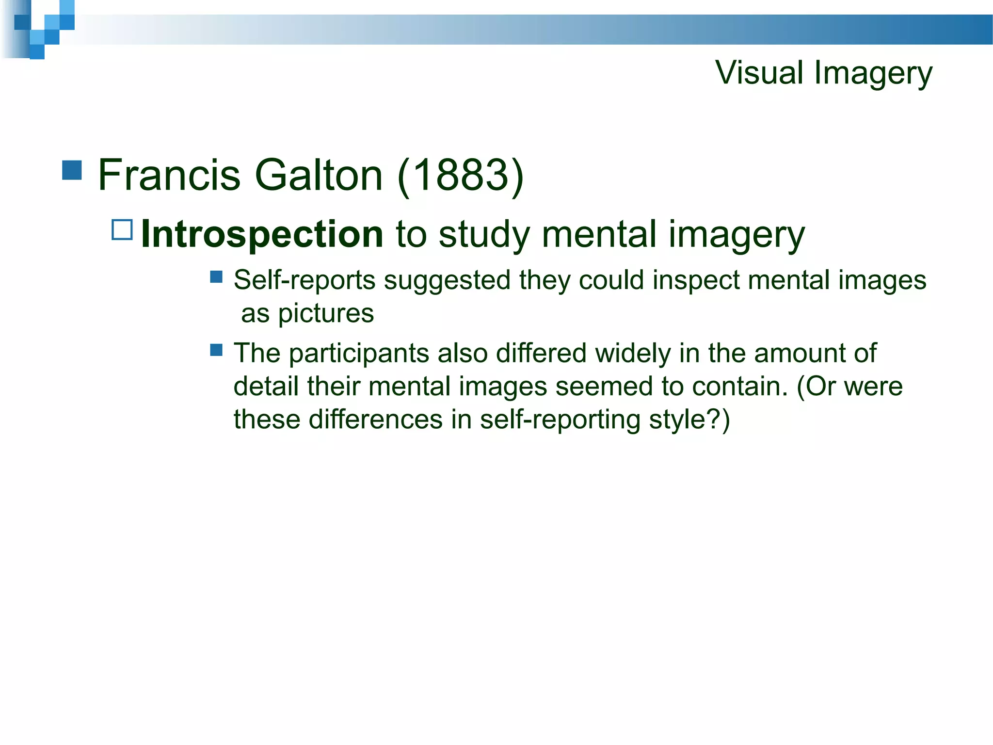 Visual Imagery
 Francis Galton (1883)
 Introspection to study mental imagery
 Self-reports suggested they could inspect mental images
as pictures
 The participants also differed widely in the amount of
detail their mental images seemed to contain. (Or were
these differences in self-reporting style?)
 