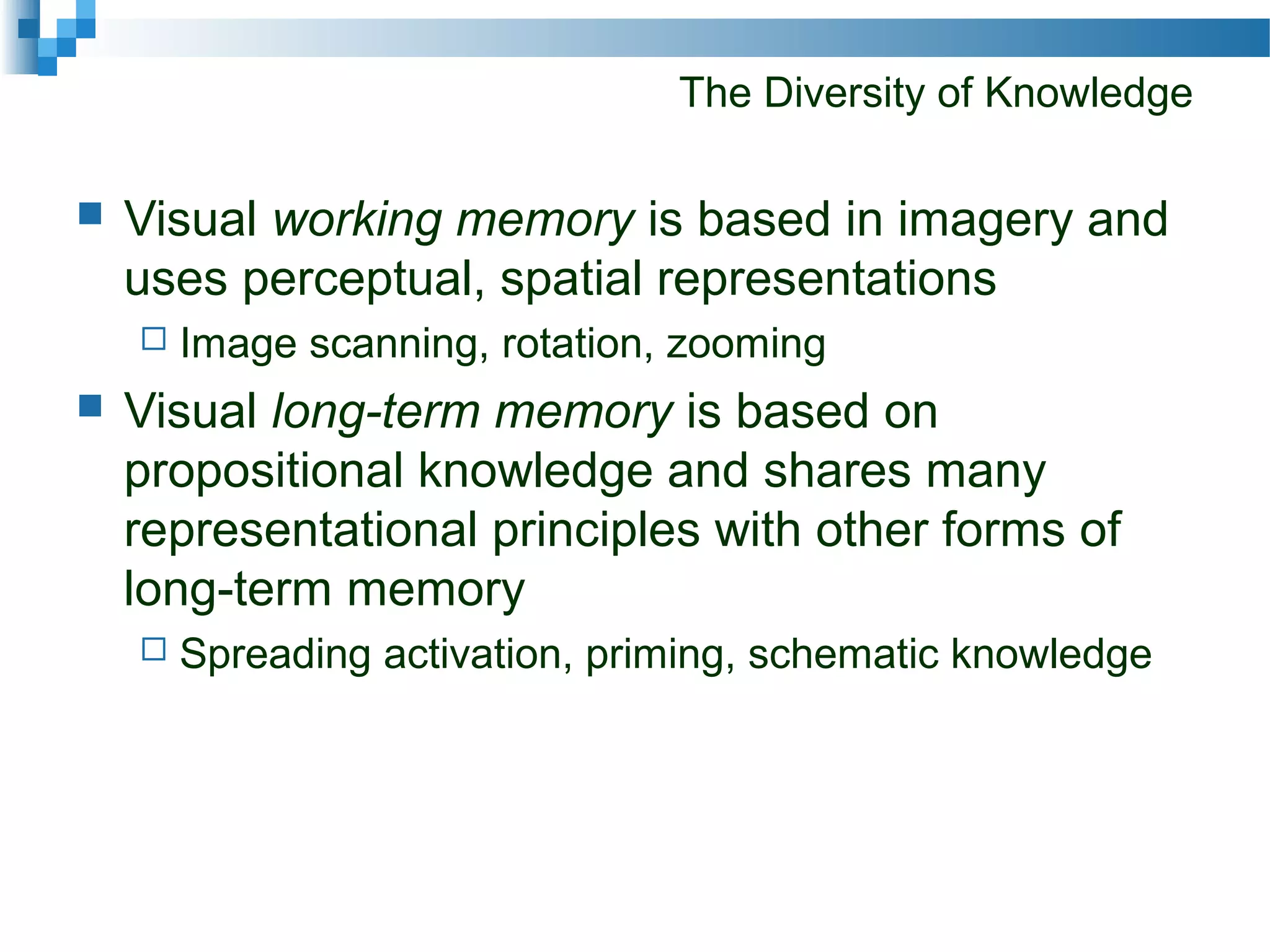 The Diversity of Knowledge
 Visual working memory is based in imagery and
uses perceptual, spatial representations
 Image scanning, rotation, zooming
 Visual long-term memory is based on
propositional knowledge and shares many
representational principles with other forms of
long-term memory
 Spreading activation, priming, schematic knowledge
 