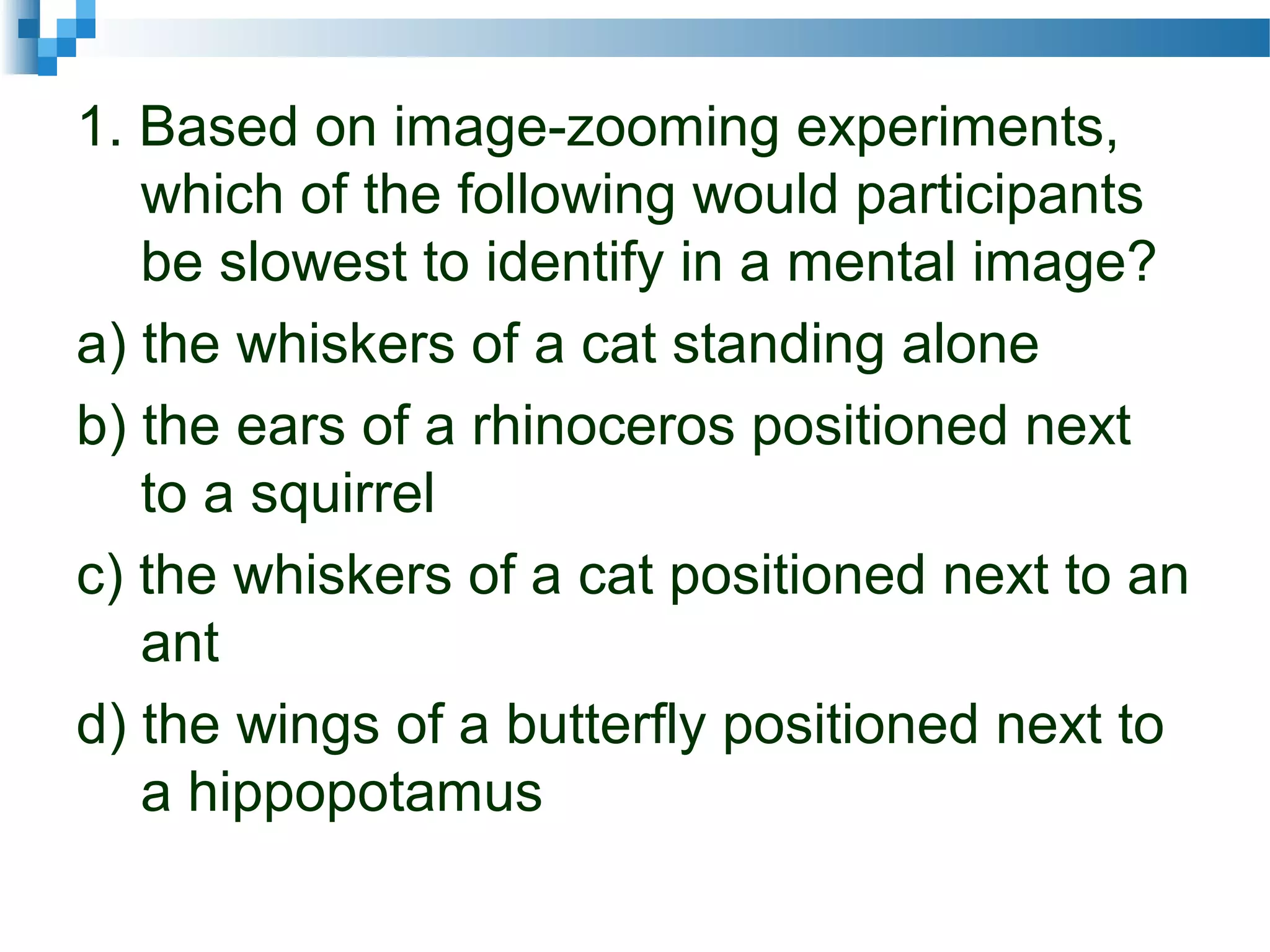 1. Based on image-zooming experiments,
which of the following would participants
be slowest to identify in a mental image?
a) the whiskers of a cat standing alone
b) the ears of a rhinoceros positioned next
to a squirrel
c) the whiskers of a cat positioned next to an
ant
d) the wings of a butterfly positioned next to
a hippopotamus
 