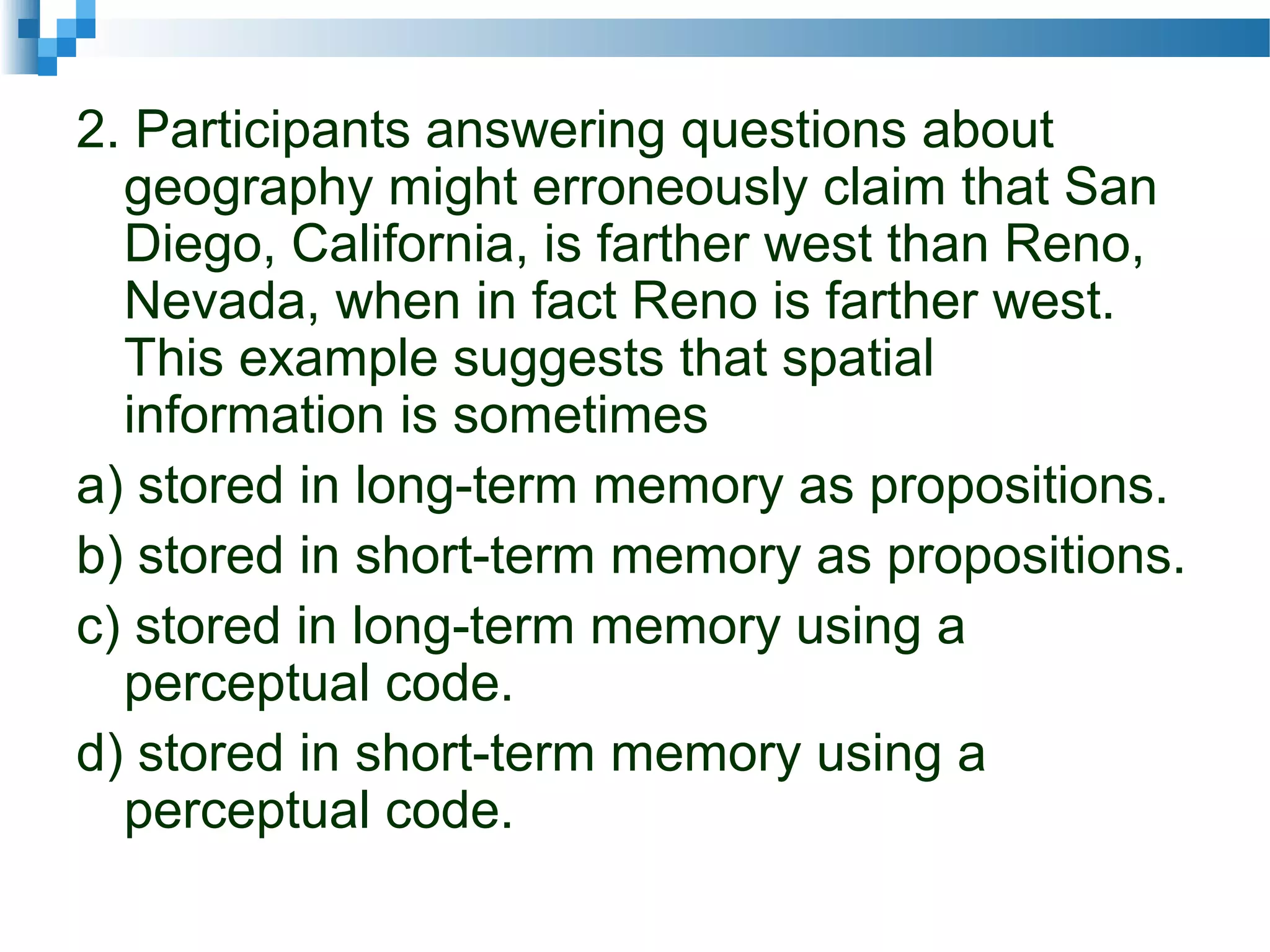 2. Participants answering questions about
geography might erroneously claim that San
Diego, California, is farther west than Reno,
Nevada, when in fact Reno is farther west.
This example suggests that spatial
information is sometimes
a) stored in long-term memory as propositions.
b) stored in short-term memory as propositions.
c) stored in long-term memory using a
perceptual code.
d) stored in short-term memory using a
perceptual code.
 