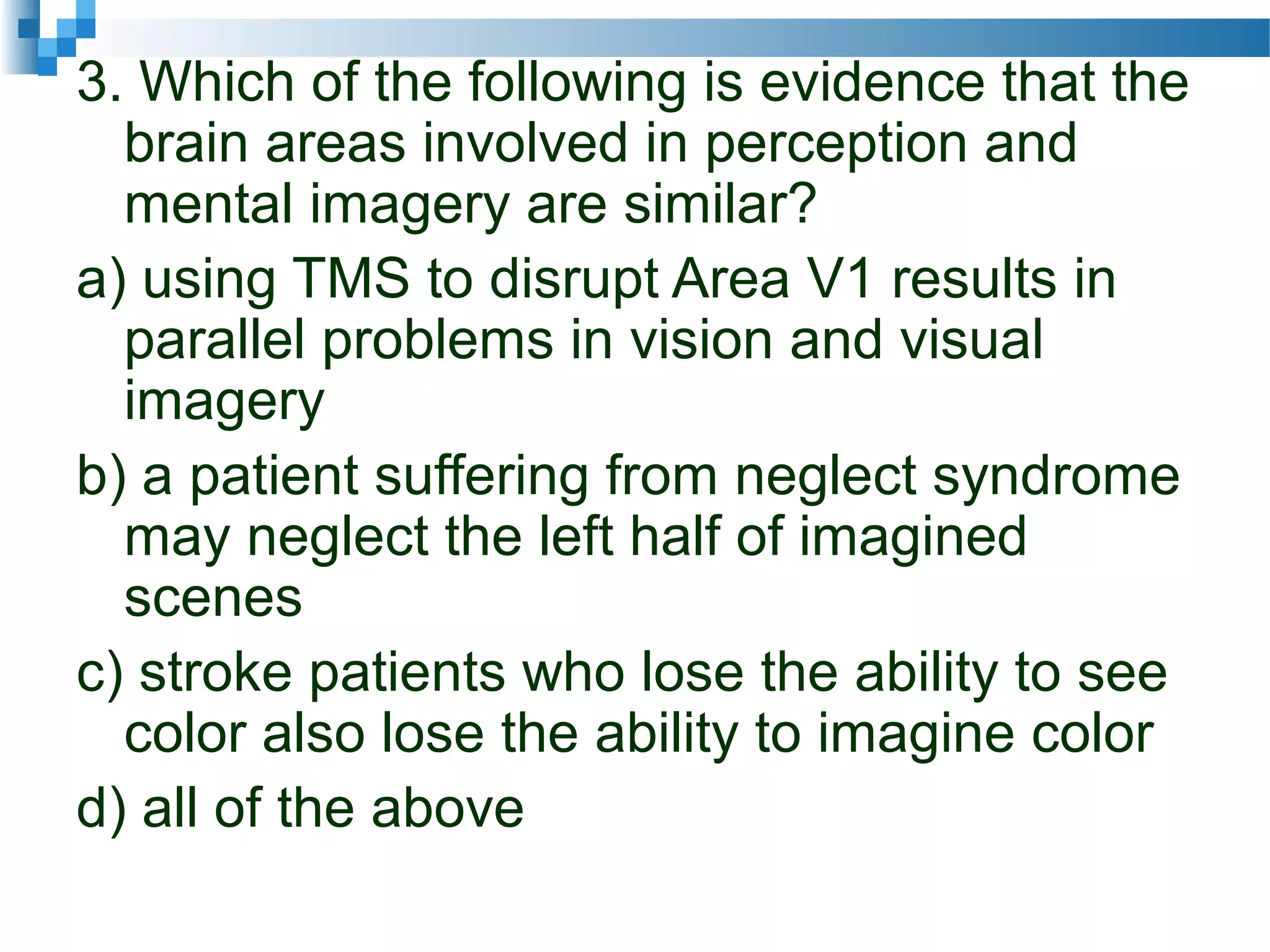 3. Which of the following is evidence that the
brain areas involved in perception and
mental imagery are similar?
a) using TMS to disrupt Area V1 results in
parallel problems in vision and visual
imagery
b) a patient suffering from neglect syndrome
may neglect the left half of imagined
scenes
c) stroke patients who lose the ability to see
color also lose the ability to imagine color
d) all of the above
 