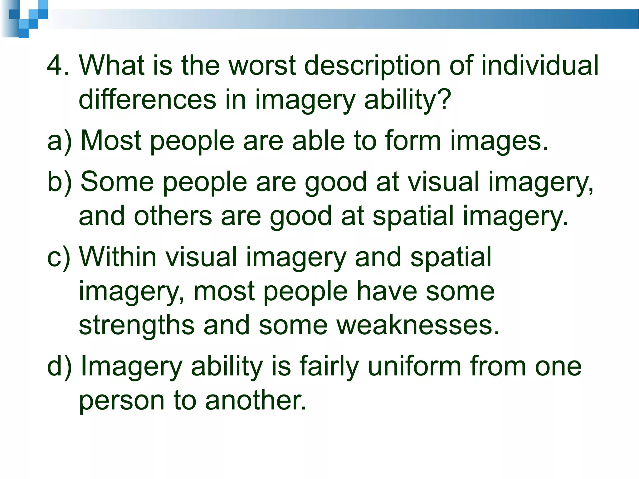 4. What is the worst description of individual
differences in imagery ability?
a) Most people are able to form images.
b) Some people are good at visual imagery,
and others are good at spatial imagery.
c) Within visual imagery and spatial
imagery, most people have some
strengths and some weaknesses.
d) Imagery ability is fairly uniform from one
person to another.
 