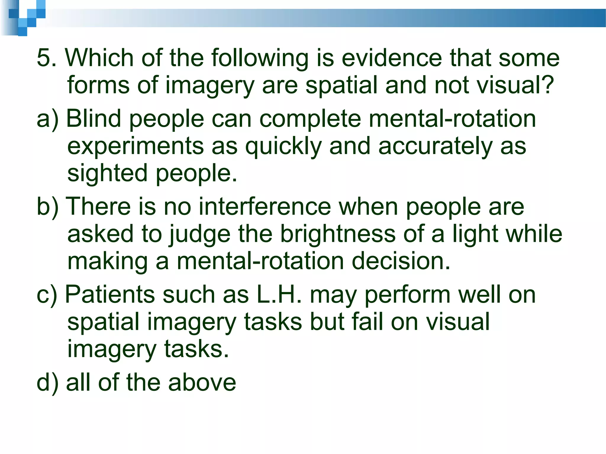 5. Which of the following is evidence that some
forms of imagery are spatial and not visual?
a) Blind people can complete mental-rotation
experiments as quickly and accurately as
sighted people.
b) There is no interference when people are
asked to judge the brightness of a light while
making a mental-rotation decision.
c) Patients such as L.H. may perform well on
spatial imagery tasks but fail on visual
imagery tasks.
d) all of the above
 