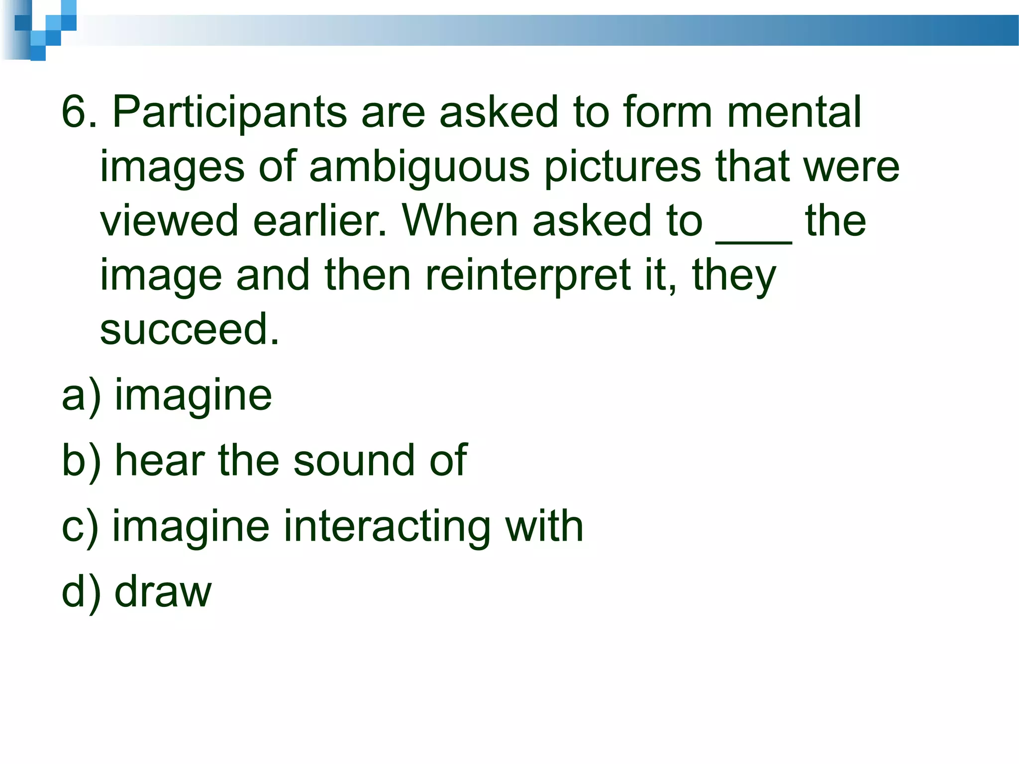 6. Participants are asked to form mental
images of ambiguous pictures that were
viewed earlier. When asked to ___ the
image and then reinterpret it, they
succeed.
a) imagine
b) hear the sound of
c) imagine interacting with
d) draw
 