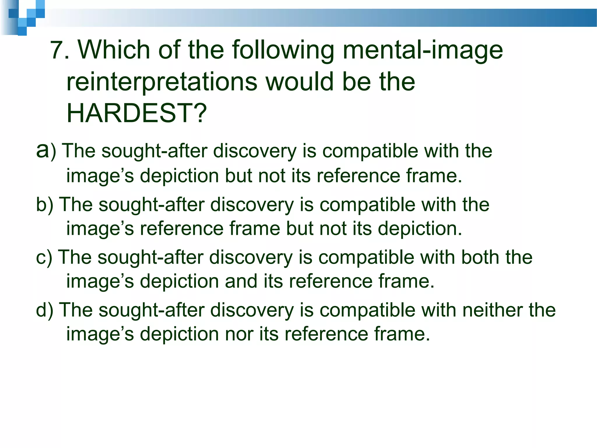 7. Which of the following mental-image
reinterpretations would be the
HARDEST?
a) The sought-after discovery is compatible with the
image’s depiction but not its reference frame.
b) The sought-after discovery is compatible with the
image’s reference frame but not its depiction.
c) The sought-after discovery is compatible with both the
image’s depiction and its reference frame.
d) The sought-after discovery is compatible with neither the
image’s depiction nor its reference frame.
 