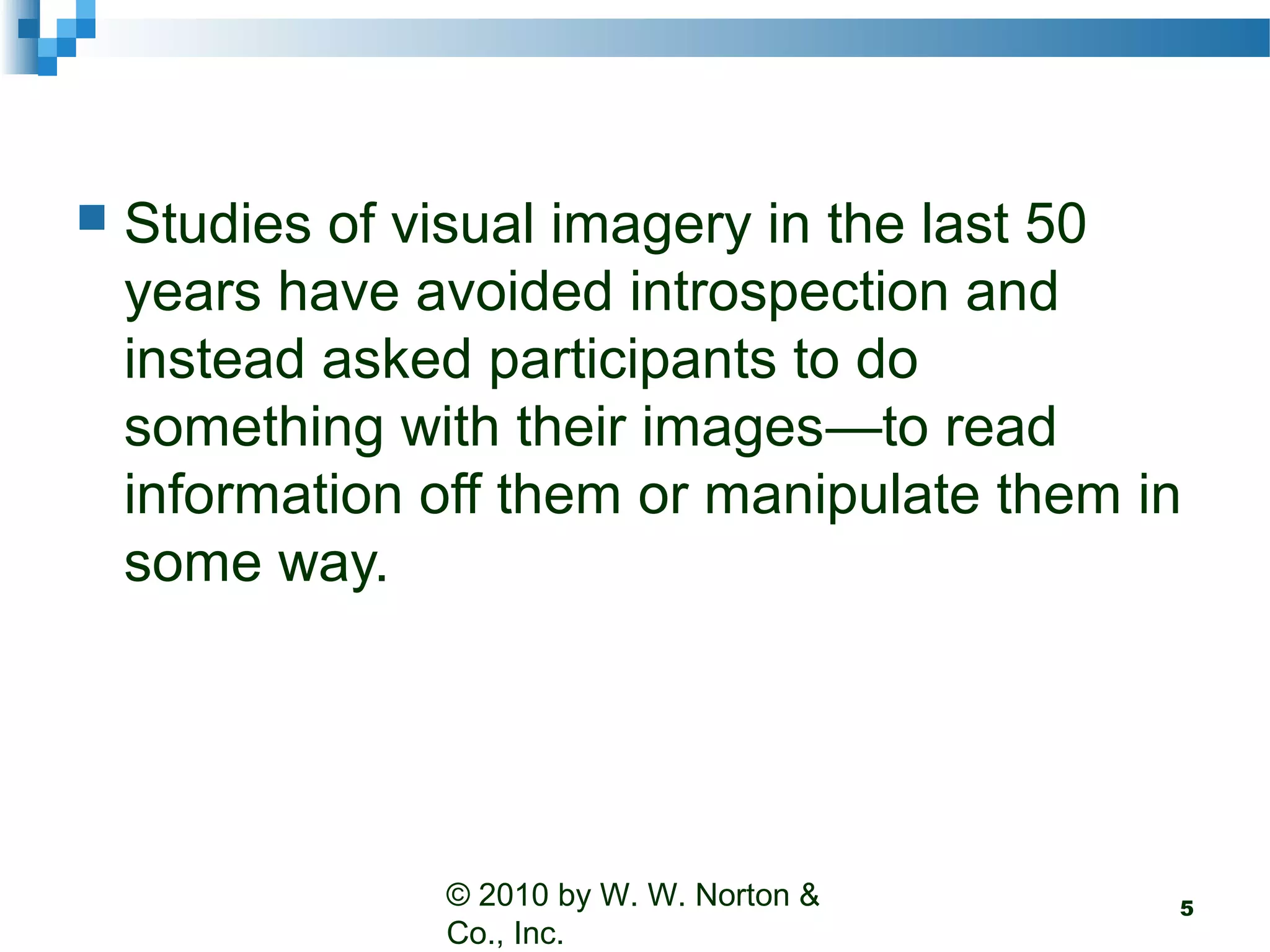  Studies of visual imagery in the last 50
years have avoided introspection and
instead asked participants to do
something with their images—to read
information off them or manipulate them in
some way.
© 2010 by W. W. Norton &
Co., Inc.
5
 