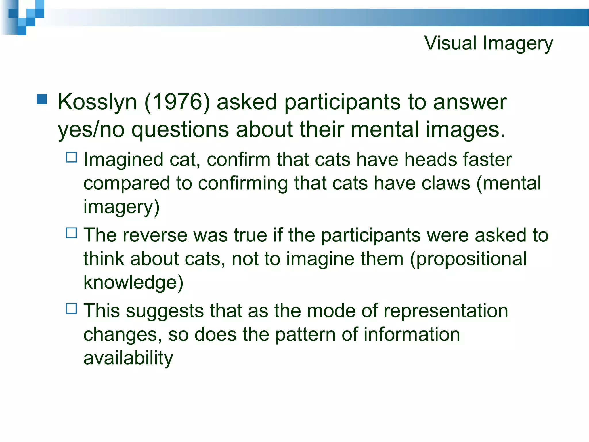 Visual Imagery
 Kosslyn (1976) asked participants to answer
yes/no questions about their mental images.
 Imagined cat, confirm that cats have heads faster
compared to confirming that cats have claws (mental
imagery)
 The reverse was true if the participants were asked to
think about cats, not to imagine them (propositional
knowledge)
 This suggests that as the mode of representation
changes, so does the pattern of information
availability
 