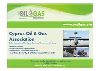 Cyprus Oil & Gas
Association
Under the auspices of the Cyprus Chamber of Commerce and Industry
Energy Drivers for Emissions
Presenter: Andy Varoshiotis, BSc, MBA, IAFP, MSDT
COGA President
Nicosia, May 28 29, CYPNAVAL 2013
www.cyoilgas.org
Member Benefits
East Med Industry Developments
Prospects and Investment Potentials
Maritime Security & Offshore Asset Protection
 