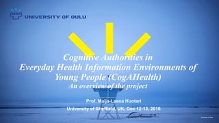 University of Oulu
Cognitive Authorities in
Everyday Health Information Environments of
Young People (CogAHealth)
An overview of the project
Prof. Maija-Leena Huotari
University of Sheffield, UK, Dec 12-13, 2016
 