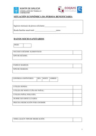 SITUACIÓN ECONÓMICA DA PERSOA BENEFICIARIA



Ingresos mensuais da persoa solicitante:______________________

Renda familiar anual total: ______________________euros



DATOS SOCIO-SANITARIOS

 PESO:


NECESITA RÉXIME ALIMENTICIO:

TIPO DE RÉXIME:




PADECE MAREOS:

TIPO DE MAREOS:




CONTROLA ESFÍNTERES:        DÍA   NOITE    AMBOS



UTILIZA SONDA:

UTILIZA DE NOITE CUÑA OU PAÑAL:

UTILIZA PAÑAL POLO DÍA:

DURME SEN DIFICULTADES:

PRECISA MEDICACIÓN PARA DURMIR:




TOMA ALGÚN TIPO DE MEDICACIÓN:




                                                                 3
 