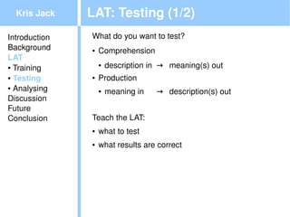Kris Jack    LAT: Testing (1/2)
Introduction   What do you want to test?
Background     ●   Comprehension
LAT
● Training
                   ●   description in  → meaning(s) out
● Testing      ●   Production
● Analysing
                   ●   meaning in    → description(s) out
Discussion
Future
Conclusion     Teach the LAT:
               ●   what to test
               ●   what results are correct




                                           
 