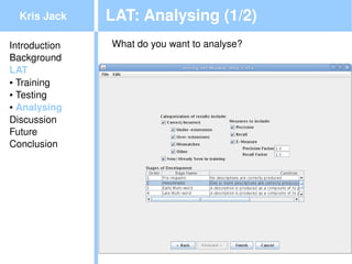 Kris Jack    LAT: Analysing (1/2)
Introduction   What do you want to analyse?
Background
LAT
● Training

● Testing

● Analysing


Discussion
Future
Conclusion




                                     
 