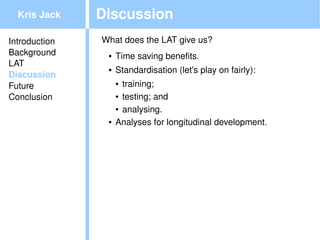 Kris Jack    Discussion
Introduction   What does the LAT give us?
Background      ●   Time saving benefits.
LAT
                ●   Standardisation (let's play on fairly):
Discussion
Future              ● training; 
                    ● testing; and
Conclusion
                    ● analysing.


                ●   Analyses for longitudinal development.




                                          
 