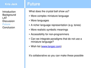 Kris Jack    Future
Introduction   What does the crystal ball show us?
Background     ●   More complex miniature language
LAT
Discussion     ●   More languages
Future         ●   A richer language representation (e.g. tones)
Conclusion
               ●   More realistic symbolic meanings
               ●   Accessibility for non­programmers
               ●   Can we integrate paradigms that do not use a 
                   miniature language?
               ●   Wish list (www.langac.com)


               It's collaborative so you can make these possible

                                         
 