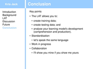 Kris Jack    Conclusion
Introduction   Key points
Background     ●   The LAT allows you to:
LAT
Discussion         ●   create training data;
Future             ●   create testing data; and
Conclusion         ●   analyse your learning model's development 
                       (comprehension and production).
               ●   Standardisation
                   ●   let's speak the same language
               ●   Work in progress
               ●   Collaboration
                   ●   I'll show you mine if you show me yours



                                            
 