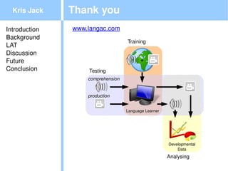 Kris Jack    Thank you
Introduction   www.langac.com
Background
                                       Training
LAT
Discussion
Future                                         +
Conclusion         Testing
                   comprehension


                   production


                                   Language Learner




                                                      Developmental
                                                          Data

                                                      Analysing
 