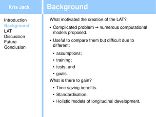 Kris Jack    Background
Introduction   What motivated the creation of the LAT?
Background     ●   Complicated problem → numerous computational 
LAT                models proposed.
Discussion
Future
               ●   Useful to compare them but difficult due to 
Conclusion         different:
                   ●   assumptions;
                   ●   training;
                   ●   tests; and
                   ●   goals.
               What is there to gain?
                   ●   Time saving benefits.
                   ●   Standardisation.
                   ●   Holistic models of longitudinal development.
                                           
 